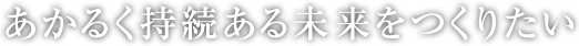 あかるく持続ある未来をつくりたい 