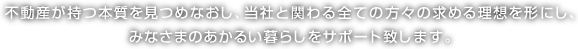 不動産が持つ本質を見つめなおし、当社と関わる全ての方々の求める理想を形にし、みなさまのあかるい暮らしをサポート致します 。